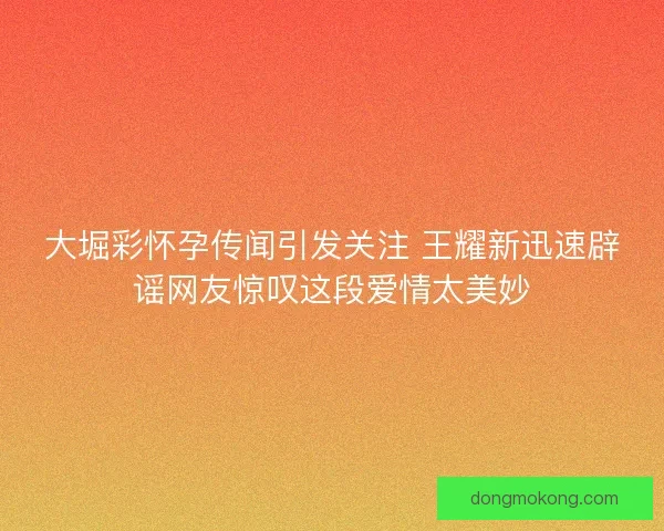 大堀彩怀孕传闻引发关注 王耀新迅速辟谣网友惊叹这段爱情太美妙