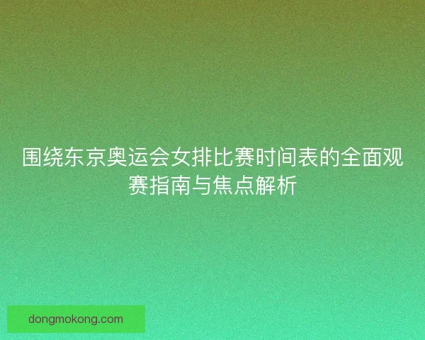 围绕东京奥运会女排比赛时间表的全面观赛指南与焦点解析