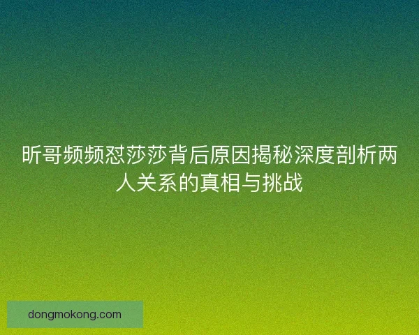 昕哥频频怼莎莎背后原因揭秘深度剖析两人关系的真相与挑战