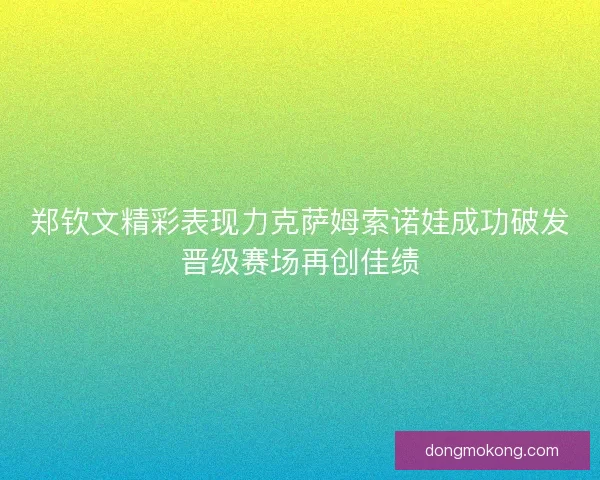 郑钦文精彩表现力克萨姆索诺娃成功破发晋级赛场再创佳绩