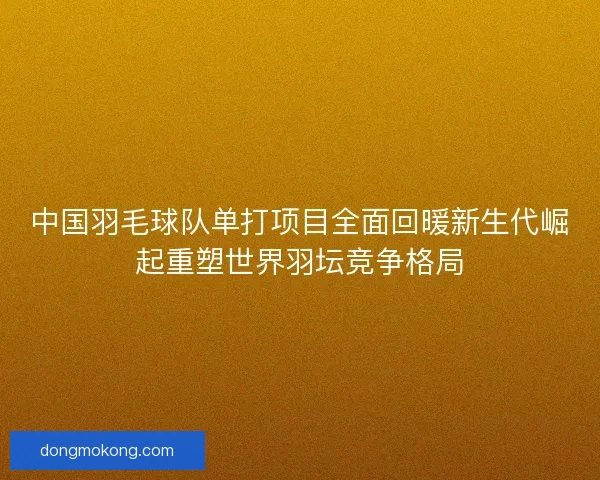中国羽毛球队单打项目全面回暖新生代崛起重塑世界羽坛竞争格局